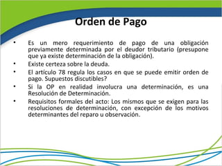 Orden de Pago
•   Es un mero requerimiento de pago de una obligación
    previamente determinada por el deudor tributario (presupone
    que ya existe determinación de la obligación).
•   Existe certeza sobre la deuda.
•   El artículo 78 regula los casos en que se puede emitir orden de
    pago. Supuestos discutibles?
•   Si la OP en realidad involucra una determinación, es una
    Resolución de Determinación.
•   Requisitos formales del acto: Los mismos que se exigen para las
    resoluciones de determinación, con excepción de los motivos
    determinantes del reparo u observación.
 