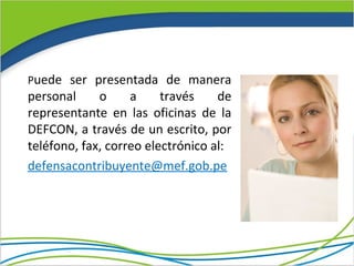 Puede ser presentada de manera
personal     o     a     través    de
representante en las oficinas de la
DEFCON, a través de un escrito, por
teléfono, fax, correo electrónico al:
defensacontribuyente@mef.gob.pe
 