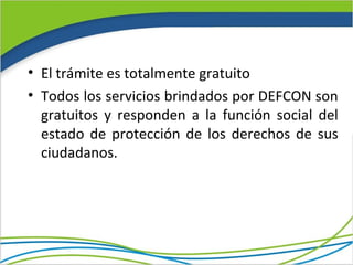 • El trámite es totalmente gratuito
• Todos los servicios brindados por DEFCON son
  gratuitos y responden a la función social del
  estado de protección de los derechos de sus
  ciudadanos.
 