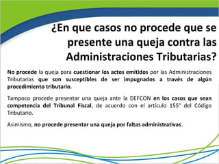 ¿En que casos no procede que se
                    presente una queja contra las
                   Administraciones Tributarias?
No procede la queja para cuestionar los actos emitidos por las Administraciones
Tributarias que son susceptibles de ser impugnados a través de algún
procedimiento tributario.
Tampoco procede presentar una queja ante la DEFCON en los casos que sean
competencia del Tribunal Fiscal, de acuerdo con el artículo 155° del Código
Tributario.
Asimismo, no procede presentar una queja por faltas administrativas.
 
