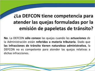 ¿La DEFCON tiene competencia para
       atender las quejas formuladas por la
          emisión de papeletas de tránsito?
No. La DEFCON sólo conoce las quejas cuando las actuaciones de
la Administración están referidas a materia tributaria. Dado que
las infracciones de tránsito tienen naturaleza administrativa, la
DEFCON no es competente para atender las quejas relativas a
dichas infracciones.
 