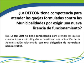 ¿La DEFCON tiene competencia para
    atender las quejas formuladas contra las
       Municipalidades por exigir una nueva
                 licencia de funcionamiento?
No. La DEFCON no tiene competencia para atender las quejas
cuando éstas están dirigidas a cuestionar una actuación de la
Administración relacionada con una obligación de naturaleza
administrativa.
 