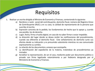 Requisitos
1. Realizar un escrito dirigido al Ministro de Economía y Finanzas, conteniendo lo siguiente:
          a) Nombres o razón social del contribuyente, domicilio fiscal, número del Registro Único
              de Contribuyente (RUC) y en su caso, la calidad de representante de la persona que
              suscribe el escrito.
          b) Expresión concreta de lo pedido, los fundamentos de hecho que lo apoye y, cuando
              sea posible, los de derecho.
          c) Lugar, fecha, firma o huella digital, en caso de no saber firmar o estar impedido.
          d) La dirección del lugar donde se desea recibir las notificaciones del procedimiento,
              cuando sea diferente al domicilio fiscal. Este señalamiento de domicilio surte sus
              efectos desde su indicación y es presumido subsistente mientras no sea comunicado
              expresamente su cambio.
          e) La relación de los documentos y anexos que acompaña.
          f) La identificación del expediente de la materia, tratándose de procedimientos ya
              iniciados.
          g) Acreditar la representación, de ser el caso, mediante poder por documento público o
              privado con firma legalizada notarialmente o por fedatario designado por el
              Ministerio de Economía y Finanzas.
 