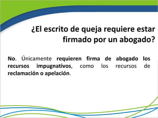 ¿El escrito de queja requiere estar
                 firmado por un abogado?

No. Únicamente requieren firma de abogado los
recursos impugnativos, como los recursos de
reclamación o apelación.
 