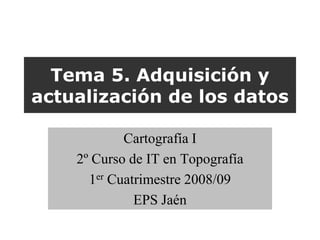 Tema 5. Adquisición y
actualización de los datos

            Cartografía I
    2º Curso de IT en Topografía
      1er Cuatrimestre 2008/09
              EPS Jaén
 