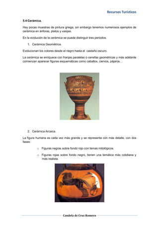 Recursos Turísticos

5.4 Cerámica.

Hay pocas muestras de pintura griega, sin embargo tenemos numerosos ejemplos de
cerámica en ánforas, platos y vasijas.

En la evolución de la cerámica se puede distinguir tres periodos.

   1. Cerámica Geométrica.

Evolucionan los colores desde el negro hasta el castaño oscuro.

La cerámica se enriquece con franjas paralelas o cenefas geométricas y más adelante
comienzan aparecer figuras esquemáticas como caballos, ciervos, pájaros…




   2. Cerámica Arcaica.

La figura humana es cada vez más grande y se representa con más detalle, con dos
fases:

           o Figuras negras sobre fondo rojo con temas mitológicos.

           o Figuras rojas sobre fondo negro, tienen una temática más cotidiana y
             más realista.




                               Candela de Cruz Romero
 