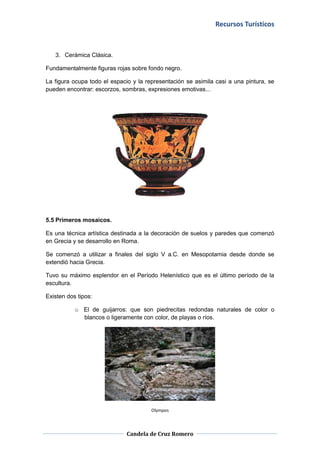 Recursos Turísticos



   3. Cerámica Clásica.

Fundamentalmente figuras rojas sobre fondo negro.

La figura ocupa todo el espacio y la representación se asimila casi a una pintura, se
pueden encontrar: escorzos, sombras, expresiones emotivas...




5.5 Primeros mosaicos.

Es una técnica artística destinada a la decoración de suelos y paredes que comenzó
en Grecia y se desarrollo en Roma.

Se comenzó a utilizar a finales del siglo V a.C. en Mesopotamia desde donde se
extendió hacia Grecia.

Tuvo su máximo esplendor en el Período Helenístico que es el último período de la
escultura.

Existen dos tipos:

           o El de guijarros: que son piedrecitas redondas naturales de color o
             blancos o ligeramente con color, de playas o ríos.




                                       Olympos



                              Candela de Cruz Romero
 