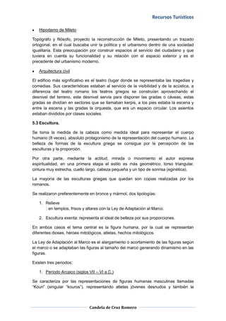 Recursos Turísticos

   Hipodamo de Mileto

Topógrafo y filósofo, proyecto la reconstrucción de Mileto, presentando un trazado
ortogonal, en el cual buscaba unir la política y el urbanismo dentro de una sociedad
igualitaria. Esta preocupación por construir espacios al servicio del ciudadano y que
tuviera en cuenta su funcionalidad y su relación con el espacio exterior y es el
precedente del urbanismo moderno.

   Arquitectura civil

El edificio más significativo es el teatro (lugar donde se representaba las tragedias y
comedias. Sus características estaban al servicio de la visibilidad y de la acústica, a
diferencia del teatro romano los teatros griegos se construían aprovechando el
desnivel del terreno, este desnivel servía para disponer las gradas o cáveas, estas
gradas se dividían en sectores que se llamaban kerpis, a los pies estaba la escena y
entre la escena y las gradas la orquesta, que era un espacio circular. Los asientos
estaban divididos por clases sociales.

5.3 Escultura.

Se toma la medida de la cabeza como medida ideal para representar el cuerpo
humano (8 veces), absoluto protagonismo de la representación del cuerpo humano. La
belleza de formas de la escultura griega se consigue por la percepción de las
esculturas y la proporción.

Por otra parte, mediante la actitud, mirada o movimiento el autor expresa
espiritualidad, en una primera etapa el estilo es más geométrico, torso triangular,
cintura muy estrecha, cuello largo, cabeza pequeña y un tipo de sonrisa (eginética).

La mayoría de las esculturas griegas que quedan son copias realizadas por los
romanos.

Se realizaron preferentemente en bronce y mármol, dos tipologías:

   1. Relieve
      : en templos, frisos y altares con la Ley de Adaptación al Marco.

   2. Escultura exenta: representa el ideal de belleza por sus proporciones.

En ambos casos el tema central es la figura humana, por la cual se representan
diferentes dioses, héroes mitológicos, atletas, hechos mitológicos.

La Ley de Adaptación al Marco es el alargamiento o acortamiento de las figuras según
el marco o se adaptaban las figuras al tamaño del marco generando dinamismo en las
figuras.

Existen tres periodos:

   1. Período Arcaico (siglos VII – VI a.C.)

Se caracteriza por las representaciones de figuras humanas masculinas llamadas
“Kouri” (singular “kouros”), representando atletas jóvenes desnudos y también la



                              Candela de Cruz Romero
 