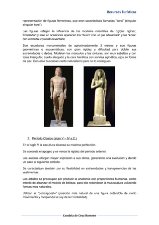 Recursos Turísticos

representación de figuras femeninas, que eran sacerdotisas llamadas “korai” (singular
singular kore”)

Las figuras reflejan la influencia de los modelos orientales de Egipto: rigidez,
frontalidad y solo en ocasiones aparecen los “Kuori” con un pie adelantado y las “korai”
con el brazo izquierdo levantado.

Son esculturas monumentales de aproximadamente 3 metros y son figuras
geométricas o esquemáticas, con gran rigidez y dificultad para doblar sus
extremidades o dedos. Modelan los músculos y las cinturas, son muy esbeltas y con
toros triangular, cuello alargado y la cara hierática con sonrisa eginética, ojos en forma
de pez. Con esto buscaban cierto naturalismo pero no lo consiguen.




   2. Período Clásico (siglo V – IV a.C.)

En el siglo V la escultura alcanza su máxima perfección.

Se concreta el apogeo y se vence la rigidez del período anterior.

Los autores otorgan mayor expresión a sus obras, generando una evolución y dando
un paso al siguiente período.

Se caracterizan también por su flexibilidad en extremidades y transparencias de las
vestimentas.

Los artistas se preocupan por producir la anatomía con proporciones humanas, como
intento de alcanzar el modelo de belleza, para ello redondean la musculatura utilizando
formas más naturales.

Utilizan el “contrapposto” (posición más natural de una figura dotándola de cierto
movimiento y rompiendo la Ley de la Frontalidad).




                               Candela de Cruz Romero
 