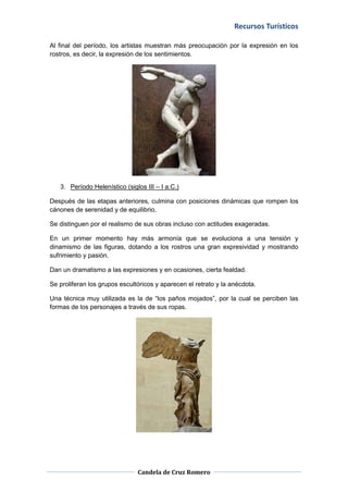Recursos Turísticos

Al final del período, los artistas muestran más preocupación por la expresión en los
rostros, es decir, la expresión de los sentimientos.




   3. Período Helenístico (siglos III – I a.C.)

Después de las etapas anteriores, culmina con posiciones dinámicas que rompen los
cánones de serenidad y de equilibrio,

Se distinguen por el realismo de sus obras incluso con actitudes exageradas.

En un primer momento hay más armonía que se evoluciona a una tensión y
dinamismo de las figuras, dotando a los rostros una gran expresividad y mostrando
sufrimiento y pasión.

Dan un dramatismo a las expresiones y en ocasiones, cierta fealdad.

Se proliferan los grupos escultóricos y aparecen el retrato y la anécdota.

Una técnica muy utilizada es la de “los paños mojados”, por la cual se perciben las
formas de los personajes a través de sus ropas.




                               Candela de Cruz Romero
 