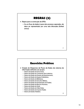 11
21
REGRAS (2)
• Regras para a construção de DFDs:
– Se um fluxo de dados é para dois processos separados, ele
deve ser representado por uma seta bifurcada (forked
arrow)
22
Exercícios Práticos
• Criação de Diagramas de Fluxos de Dados dos sistemas de
informação atribuitos aos grupos:
– Sistema de Gestão de Consumíveis,
– Sistema de Gestão de Transportes Semi-colectivos,
– Sistema de Gestão de Parques de Estacionamento,
– Sistema de Gestão de Espaços Publicitários,
– Sistema de Gestão de Bibliotecas,
– Sistema de Gestão de Consultas Médicas,
– Sistema de Gestão de Campeonatos de Futebol,
– Sistema de Gestão de Recursos Humanos,
– Sistema de Gestão de Stock,
– Sistema de Gestão de Video Clube,
– Sistema de Gestão de Imposto Predial,
– Sistema de Gestão Hoteleira.
 