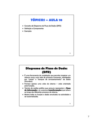 7
13
TÓPICOS – AULA 10
• Conceito de Diagrama de Fluxo de Dados (DFD)
• Definição e Componentes
• Exemplos
14
Diagrama de Fluxo de Dados
(DFD)
• É uma ferramenta de modelação que permite imaginar um
sistema como uma rede de processos funcionais, interligados
por “canais” e “tanques de armazenamento” de dados
(Yourdon).
• Fornece apenas uma visão do sistema – visão orientada
para funções.
• Técnica de análise gráfica que procura representar o fluxo
de informação e as sucessivas transformações que sofrem
ao longo dos diferentes processos do sistema.
• Mostra todas as funções e dados envolvidos na actividade a
ser automatizada.
 