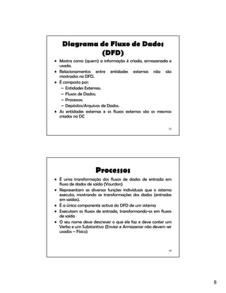 8
15
Diagrama de Fluxo de Dados
(DFD)
• Mostra como (quem) a informação é criada, armazenada e
usada.
• Relacionamentos entre entidades externas não são
mostrados no DFD.
• É composto por:
– Entidades Externas;
– Fluxos de Dados;
– Processos;
– Depósitos/Arquivos de Dados.
• As entidades externas e os fluxos externos são os mesmos
criados no DC
16
Processos
• É uma transformação dos fluxos de dados de entrada em
fluxo de dados de saída (Yourdon)
• Representam as diversas funções individuais que o sistema
executa, mostrando as transformações dos dados (entradas
em saídas).
• É a única componente activa do DFD de um sistema
• Executam os fluxos de entrada, transformando-os em fluxos
de saída
• O seu nome deve descrever o que ele faz e deve conter um
Verbo e um Substantivo (Enviar e Armazenar não devem ser
usados – Físico)
 