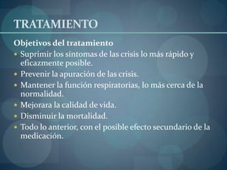 TRATAMIENTO
Objetivos del tratamiento
 Suprimir los síntomas de las crisis lo más rápido y
  eficazmente posible.
 Prevenir la apuración de las crisis.
 Mantener la función respiratorias, lo más cerca de la
  normalidad.
 Mejorara la calidad de vida.
 Disminuir la mortalidad.
 Todo lo anterior, con el posible efecto secundario de la
  medicación.
 