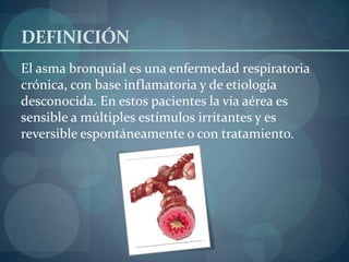 DEFINICIÓN
El asma bronquial es una enfermedad respiratoria
crónica, con base inflamatoria y de etiología
desconocida. En estos pacientes la vía aérea es
sensible a múltiples estímulos irritantes y es
reversible espontáneamente o con tratamiento.
 