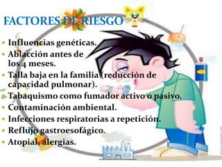 FACTORES DE RIESGO
 Influencias genéticas.
 Ablacción antes de
    los 4 meses.
   Talla baja en la familia (reducción de
    capacidad pulmonar).
   Tabaquismo como fumador activo o pasivo.
   Contaminación ambiental.
   Infecciones respiratorias a repetición.
   Reflujo gastroesofágico.
   Atopial, alergias.
 