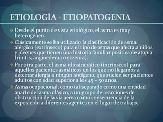 ETIOLOGÍA - ETIOPATOGENIA
 Desde el punto de vista etiológico, el asma es muy
  heterogéneo.
 Clásicamente se ha utilizado la clasificación de asma
  alérgico (extrínseco) para el tipo de asma que afecta a niños
  y jóvenes que tienen una historia familiar positiva de atopía
  (rinitis, angioedema o eczema).
 Por otra parte, el asma idiosincrático (intrínseco) para
  aquellos pacientes asmáticos en los que no llegamos a
  detectar alergia a ningún antígeno, que suelen ser pacientes
  adultos con edad superior a los 45 – 50 anos.
 Asma ocupacional, como tal separado como una entidad
  aparte del asma clásico, a un grupo de reacciones de
  obstrucción de la vía aérea como consecuencia de la
  exposición a diferentes agentes en el lugar de trabajo.
 