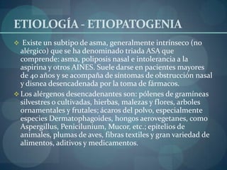 ETIOLOGÍA - ETIOPATOGENIA
 Existe un subtipo de asma, generalmente intrínseco (no
  alérgico) que se ha denominado triada ASA que
  comprende: asma, poliposis nasal e intolerancia a la
  aspirina y otros AINES. Suele darse en pacientes mayores
  de 40 años y se acompaña de síntomas de obstrucción nasal
  y disnea desencadenada por la toma de fármacos.
 Los alérgenos desencadenantes son: pólenes de gramíneas
  silvestres o cultivadas, hierbas, malezas y flores, arboles
  ornamentales y frutales; ácaros del polvo, especialmente
  especies Dermatophagoides, hongos aerovegetanes, como
  Aspergillus, Penicilunium, Mucor, etc.; epitelios de
  animales, plumas de aves, fibras textiles y gran variedad de
  alimentos, aditivos y medicamentos.
 