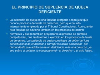 EL PRINCIPIO DE SUPLENCIA DE QUEJA
                 DEFICIENTE
 La suplencia de queja es una facultad otorgada a todo juez que
  conoce procesos de tutela de derechos, pero que ha sido
  intensamente empleada por el Tribunal Constitucional. Aun cuando
  esta facultad se advierte también en los procesos de control
 normativo y puede también proyectarse al proceso de conflicto
  competencial, nos limitaremos a ejercicio en los procesos de tutela
  de derechos. La suplencia de queja constituye un deber del juez
  constitucional de enmendar o corregir los actos procesales del
  demandante que adolecen de un deficiencia o de una omisi ón, ya
  sea sobre el petitum, la causa petendi –el derecho- o el acto lesivo.
 