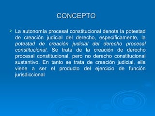 CONCEPTO

   La autonomía procesal constitucional denota la potestad
    de creación judicial del derecho, específicamente, la
    potestad de creación judicial del derecho procesal
    constitucional. Se trata de la creación de derecho
    procesal constitucional, pero no derecho constitucional
    sustantivo. En tanto se trata de creación judicial, ella
    viene a ser el producto del ejercicio de función
    jurisdiccional
 