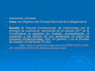 • Autonomía procesal
• Caso Ley Orgánica del Consejo Nacional de la Magistratura
•
  Sumilla El Tribunal Constitucional, de conformidad con el
  principio de autonomía, reconocido en el artículo 201º de la
  Constitutiene la potestad de modular, procesalmente, el
  contenido y los efectos de sus sentencias en todos los
  procesos constitucionales, ción, en general, y en el proceso
  de amparo, en particular (FJ 62).
• :        http://www.tc.gob.pe/jurisprudencia/2006/00025-2005-
  AI%2000026-2005-AI%20Admisibilidad.html
•
 