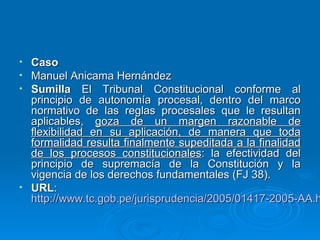 • Caso
• Manuel Anicama Hernández
• Sumilla El Tribunal Constitucional conforme al
  principio de autonomía procesal, dentro del marco
  normativo de las reglas procesales que le resultan
  aplicables, goza de un margen razonable de
  flexibilidad en su aplicación, de manera que toda
  formalidad resulta finalmente supeditada a la finalidad
  de los procesos constitucionales: la efectividad del
  principio de supremacía de la Constitución y la
  vigencia de los derechos fundamentales (FJ 38).
• URL:
  http://www.tc.gob.pe/jurisprudencia/2005/01417-2005-AA.h
 