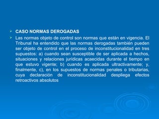  CASO NORMAS DEROGADAS
 Las normas objeto de control son normas que están en vigencia. El
  Tribunal ha entendido que las normas derogadas también pueden
  ser objeto de control en el proceso de inconstitucionalidad en tres
  supuestos: a) cuando sean susceptible de ser aplicada a hechos,
  situaciones y relaciones jurídicas acaecidas durante el tiempo en
  que estuvo vigente; b) cuando es aplicada ultractivamente; y,
  finalmente, c), en los supuestos de normas penales o tributarias,
  cuya declaración de inconstitucionalidad despliega efectos
  retroactivos absolutos
 