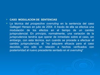    CASO MODULACION DE SENTENCIAS
   La técnica del prospective overruling en la sentencia del caso
    Gallegari Herazo en julio de 2004. A través de ella se efectúa una
    modulación de los efectos en el tiempo de un cambio
    jurisprudencial. En principio, normalmente, una variación de la
    jurisprudencia tendría que operar de inmediato sobre el caso, sin
    embargo, con esta técnica, aun cuando se procede a efectuar el
    cambio jurisprudencial, él “no adquiere eficacia para el caso
    decidido, sino sólo en relación a hechos verificados con
    posterioridad al nuevo precedente sentado en el overruling”
 