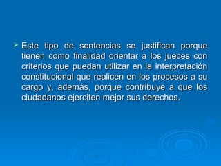    Este tipo de sentencias se justifican porque
    tienen como finalidad orientar a los jueces con
    criterios que puedan utilizar en la interpretación
    constitucional que realicen en los procesos a su
    cargo y, además, porque contribuye a que los
    ciudadanos ejerciten mejor sus derechos.
 