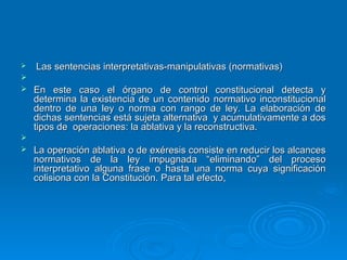    Las sentencias interpretativas-manipulativas (normativas)

   En este caso el órgano de control constitucional detecta y
    determina la existencia de un contenido normativo inconstitucional
    dentro de una ley o norma con rango de ley. La elaboración de
    dichas sentencias está sujeta alternativa y acumulativamente a dos
    tipos de operaciones: la ablativa y la reconstructiva.

   La operación ablativa o de exéresis consiste en reducir los alcances
    normativos de la ley impugnada “eliminando” del proceso
    interpretativo alguna frase o hasta una norma cuya significación
    colisiona con la Constitución. Para tal efecto,
 