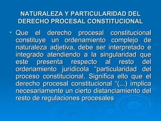 NATURALEZA Y PARTICULARIDAD DEL
    DERECHO PROCESAL CONSTITUCIONAL
•   Que el derecho procesal constitucional
    constituye un ordenamiento complejo de
    naturaleza adjetiva, debe ser interpretado e
    integrado atendiendo a la singularidad que
    este presenta respecto al resto del
    ordenamiento jurídicola “particularidad del
    proceso constitucional. Significa ello que el
    derecho procesal constitucional “(...) implica
    necesariamente un cierto distanciamiento del
    resto de regulaciones procesales
 
