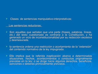     Clases de sentencias manipulativo-interpretativas;

    Las sentencias reductoras:

   Son aquellas que señalan que una parte (frases, palabras, líneas,
    etc.) del texto cuestionado es contraria a la Constitución, y ha
    generado un vicio de inconstitucionalidad por su redacción excesiva
    y desmesurada.

   la sentencia ordena una restricción o acortamiento de la “extensión”
    del contenido normativo de la ley impugnada.

   Ello implica que la referida inaplicación abarca a determinadas
    situaciones, hechos, acontecimientos o conductas originalmente
    previstas en la ley; o se dirige hacia algunos derechos, beneficios,
    sanciones o deberes primicialmente previstos.
 