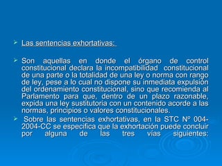    Las sentencias exhortativas:

   Son aquellas en donde el órgano de control
    constitucional declara la incompatibilidad constitucional
    de una parte o la totalidad de una ley o norma con rango
    de ley, pese a lo cual no dispone su inmediata expulsión
    del ordenamiento constitucional, sino que recomienda al
    Parlamento para que, dentro de un plazo razonable,
    expida una ley sustitutoria con un contenido acorde a las
    normas, principios o valores constitucionales.
    Sobre las sentencias exhortativas, en la STC Nº 004-
    2004-CC se especifica que la exhortación puede concluir
    por     alguna    de     las    tres   vías    siguientes:
 