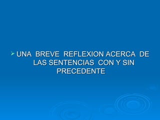  UNA    BREVE REFLEXION ACERCA DE
        LAS SENTENCIAS CON Y SIN
              PRECEDENTE
 