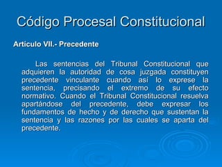 Código Procesal Constitucional
Artículo VII.- Precedente

      Las sentencias del Tribunal Constitucional que
  adquieren la autoridad de cosa juzgada constituyen
  precedente vinculante cuando así lo exprese la
  sentencia, precisando el extremo de su efecto
  normativo. Cuando el Tribunal Constitucional resuelva
  apartándose del precedente, debe expresar los
  fundamentos de hecho y de derecho que sustentan la
  sentencia y las razones por las cuales se aparta del
  precedente.
 