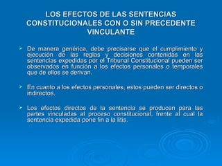 LOS EFECTOS DE LAS SENTENCIAS
    CONSTITUCIONALES CON O SIN PRECEDENTE
                 VINCULANTE

   De manera genérica, debe precisarse que el cumplimiento y
    ejecución de las reglas y decisiones contenidas en las
    sentencias expedidas por el Tribunal Constitucional pueden ser
    observados en función a los efectos personales o temporales
    que de ellos se derivan.

   En cuanto a los efectos personales, estos pueden ser directos o
    indirectos.

   Los efectos directos de la sentencia se producen para las
    partes vinculadas al proceso constitucional, frente al cual la
    sentencia expedida pone fin a la litis.
 