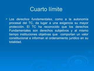 Cuarto límite
   Los derechos fundamentales, como a la autonomía
    procesal del TC, da lugar a una exigencia su mayor
    protección. El TC ha reconocido que los derechos
    Fundamentales son derechos subjetivos y al mismo
    tiempo instituciones objetivas que comportan un valor
    constitucional e informan el ordenamiento jurídico en su
    totalidad.
 