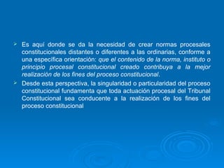  Es aquí donde se da la necesidad de crear normas procesales
  constitucionales distantes o diferentes a las ordinarias, conforme a
  una específica orientación: que el contenido de la norma, instituto o
  principio procesal constitucional creado contribuya a la mejor
  realización de los fines del proceso constitucional.
 Desde esta perspectiva, la singularidad o particularidad del proceso
  constitucional fundamenta que toda actuación procesal del Tribunal
  Constitucional sea conducente a la realización de los fines del
  proceso constitucional
 