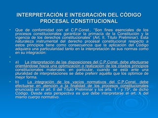 INTERPRETACIÓN E INTEGRACIÓN DEL CÓDIGO
           PROCESAL CONSTITUCIONAL
•   Que de conformidad con el C.P.Const., “Son fines esenciales de los
    procesos constitucionales garantizar la primacía de la Constitución y la
    vigencia de los derechos constitucionales” (Art. II, Título Preliminar). Esta
    naturaleza instrumental del derecho procesal constitucional respecto a
    estos principios tiene como consecuencia que la aplicación del Código
    adquiera una particularidad tanto en la interpretación de sus normas como
    en su integración:
•
•   a)    La interpretación de las disposiciones del C.P.Const. debe efectuarse
    orientándose hacia una optimización o realización de los citados principios
    constitucionales materiales; en particular, cuando se está ante una
    pluralidad de interpretaciones se debe preferir aquélla que los optimice de
    mejor forma.
•   b)      La integración de los vacíos normativos del C.P.Const. debe
    efectuarse en atención a la finalidad de los procesos constitucionales
    enunciada en el art. II del Título Preliminar y los arts. 1 º y 75º, de dicho
    Código. Desde esta perspectiva es que debe interpretarse el art. X del
    mismo cuerpo normativo.
 