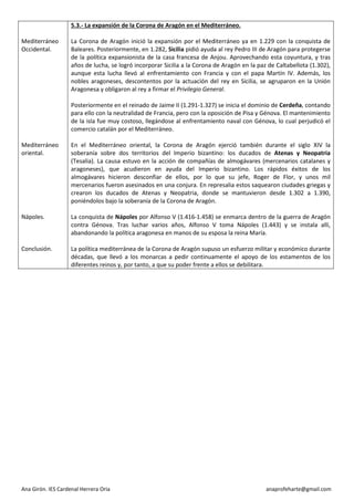 Ana Girón. IES Cardenal Herrera Oria anaprofeharte@gmail.com 
Mediterráneo Occidental. 
Mediterráneo oriental. 
Nápoles. 
Conclusión. 
5.3.- La expansión de la Corona de Aragón en el Mediterráneo. 
La Corona de Aragón inició la expansión por el Mediterráneo ya en 1.229 con la conquista de Baleares. Posteriormente, en 1.282, Sicilia pidió ayuda al rey Pedro III de Aragón para protegerse de la política expansionista de la casa francesa de Anjou. Aprovechando esta coyuntura, y tras años de lucha, se logró incorporar Sicilia a la Corona de Aragón en la paz de Caltabellota (1.302), aunque esta lucha llevó al enfrentamiento con Francia y con el papa Martín IV. Además, los nobles aragoneses, descontentos por la actuación del rey en Sicilia, se agruparon en la Unión Aragonesa y obligaron al rey a firmar el Privilegio General. 
Posteriormente en el reinado de Jaime II (1.291-1.327) se inicia el dominio de Cerdeña, contando para ello con la neutralidad de Francia, pero con la oposición de Pisa y Génova. El mantenimiento de la isla fue muy costoso, llegándose al enfrentamiento naval con Génova, lo cual perjudicó el comercio catalán por el Mediterráneo. 
En el Mediterráneo oriental, la Corona de Aragón ejerció también durante el siglo XIV la soberanía sobre dos territorios del Imperio bizantino: los ducados de Atenas y Neopatria (Tesalia). La causa estuvo en la acción de compañías de almogávares (mercenarios catalanes y aragoneses), que acudieron en ayuda del Imperio bizantino. Los rápidos éxitos de los almogávares hicieron desconfiar de ellos, por lo que su jefe, Roger de Flor, y unos mil mercenarios fueron asesinados en una conjura. En represalia estos saquearon ciudades griegas y crearon los ducados de Atenas y Neopatria, donde se mantuvieron desde 1.302 a 1.390, poniéndolos bajo la soberanía de la Corona de Aragón. 
La conquista de Nápoles por Alfonso V (1.416-1.458) se enmarca dentro de la guerra de Aragón contra Génova. Tras luchar varios años, Alfonso V toma Nápoles (1.443) y se instala allí, abandonando la política aragonesa en manos de su esposa la reina María. 
La política mediterránea de la Corona de Aragón supuso un esfuerzo militar y económico durante décadas, que llevó a los monarcas a pedir continuamente el apoyo de los estamentos de los diferentes reinos y, por tanto, a que su poder frente a ellos se debilitara. 
 