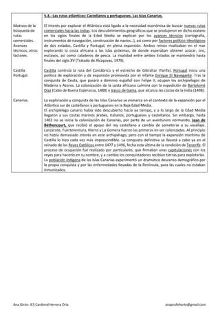Ana Girón. IES Cardenal Herrera Oria anaprofeharte@gmail.com 
Motivos de la búsqueda de rutas comerciales. 
Avances técnicos, otros factores. 
Castilla 
Portugal. 
Canarias. 
5.4.- Las rutas atlánticas: Castellanos y portugueses. Las Islas Canarias. 
El interés por explorar el Atlántico está ligado a la necesidad económica de buscar nuevas rutas comerciales hacia las Indias. Los descubrimientos geográficos que se produjeron en dicho océano en los siglos finales de la Edad Media se explican por los avances técnicos (cartografía, instrumentos de navegación, construcción de navíos…), así como por factores político-ideológicos de dos estados, Castilla y Portugal, en plena expansión. Ambos reinos rivalizaban en el mar explorando la costa africana y las islas próximas, de donde esperaban obtener azúcar, oro, esclavos, así como caladeros de pesca. La rivalidad entre ambos Estados se mantendrá hasta finales del siglo XV (Tratado de Alcaçovas, 1479). 
Castilla controla la ruta del Cantábrico y el estrecho de Gibraltar (Tarifa). Portugal inicia una política de exploración y de expansión promovida por el infante Enrique El Navegante. Tras la conquista de Ceuta, que pasará a dominio español con Felipe II, ocupan los archipiélagos de Madeira y Azores. La colonización de la costa africana culmina con la expedición de Bartolomé Díaz (Cabo de Buena Esperanza, 1488) y Vasco de Gama, que alcanza las costas de la India (1498). 
La exploración y conquista de las Islas Canarias se enmarca en el contexto de la expansión por el Atlántico sur de castellanos y portugueses en la Baja Edad Media. 
El archipiélago canario había sido descubierto hacía ya tiempo, y a lo largo de la Edad Media llegaron a sus costas marinos árabes, italianos, portugueses y castellanos. Sin embargo, hasta 1402 no se inicia la colonización de Canarias, por parte de un aventurero normando, Jean de Béthencourt, que recibió el apoyo del rey castellano a cambio de someterse a su vasallaje. Lanzarote, Fuerteventura, Hierro y La Gomera fueron las primeras en ser colonizadas. Al principio no había demasiado interés en este archipiélago, pero con el tiempo la expansión marítima de Castilla lo hizo cada vez más imprescindible. La conquista definitiva se llevará a cabo ya en el reinado de los Reyes Católicos entre 1477 y 1496, fecha esta última de la rendición de Tenerife. El proceso de ocupación fue realizado por particulares, que firmaban unas capitulaciones con los reyes para hacerlo en su nombre, y a cambio los conquistadores recibían tierras para explotarlas. La población indígena de las Islas Canarias experimentó un dramático descenso demográfico por la propia conquista y por las enfermedades llevadas de la Península, para las cuales no estaban inmunizados. 
