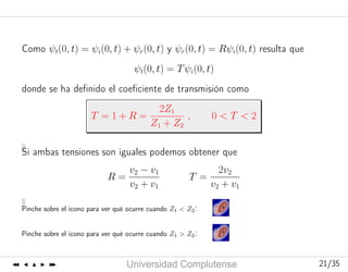 Curso2006-2007
UniversidadComplutense 21/3521/35
Como ψt(0, t) = ψi(0, t) + ψr(0, t) y ψr(0, t) = Rψi(0, t) resulta que
ψt(0, t) = Tψi(0, t)
donde se ha deﬁnido el coeﬁciente de transmisión como
T = 1 + R =
2Z1
Z1 + Z2
, 0 < T < 2
Si ambas tensiones son iguales podemos obtener que
R =
v2 − v1
v2 + v1
T =
2v2
v2 + v1
Pinche sobre el icono para ver qué ocurre cuando Z1 < Z2:
Pinche sobre el icono para ver qué ocurre cuando Z1 > Z2:
 
