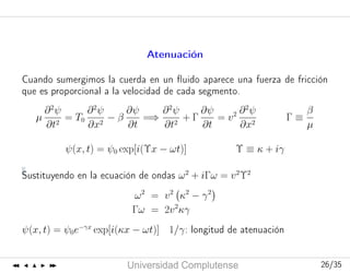 Curso2006-2007
UniversidadComplutense 26/3526/35
Atenuación
Cuando sumergimos la cuerda en un ﬂuido aparece una fuerza de fricción
que es proporcional a la velocidad de cada segmento.
µ
∂2
ψ
∂t2
= T0
∂2
ψ
∂x2
− β
∂ψ
∂t
=⇒
∂2
ψ
∂t2
+ Γ
∂ψ
∂t
= v2 ∂2
ψ
∂x2
Γ ≡
β
µ
ψ(x, t) = ψ0 exp[i(Υx − ωt)] Υ ≡ κ + iγ
Sustituyendo en la ecuación de ondas ω2
+ iΓω = v2
Υ2
ω2
= v2
κ2
− γ2
Γω = 2v2
κγ
ψ(x, t) = ψ0e−γx
exp[i(κx − ωt)] 1/γ: longitud de atenuación
 