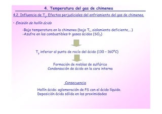 4. Temperatura del gas de chimenea
4.2. Influencia de Tg. Efectos perjudiciales del enfriamiento del gas de chimenea.

• Emisión de hollín ácido

      -Baja temperatura en la chimenea (baja T1, aislamiento deficiente,...)
      -Azufre en los combustibles gases ácidos (SO2)




              Tg inferior al punto de rocío del ácido (130 – 160ºC)


                         Formación de nieblas de sulfúrico
                      Condensación de ácido en la cara interna



                                Consecuencia

               Hollín ácido: aglomeración de PS con el ácido líquido.
               Deposición ácida sólida en las proximidades
 