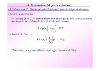 4. Temperatura del gas de chimenea
4.2. Influencia de Tg. Efectos perjudiciales del enfriamiento del gas de chimenea.

• Pérdida de flotabilidad

   Flotabilidad (m4/s3) : Tendencia ascendente del gas por su alta T y baja densidad
   Muy importante en el cálculo de la altura de una chimenea

                                          Ta 
                              F = gr v g 1 − 
                                    2                [5.9]
                                          T 
                                             g 

  • Pérdida de Tiro
                                       Ta     
                             ∇P = ρ a 1 -     gh   [5.2]
                                       T      
                                          g   


  • Disminución de vg y necesidad de mayor vg por descenso del tiro
 