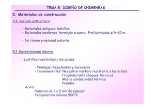 TEMA 5. DISEÑO DE CHIMENEAS

5. Materiales de construcción
5.1. Carcasa estructural

      • Materiales antiguos: ladrillos.
      • Materiales modernos: hormigón o acero. Prefabricadas si h<60 m.

      • No tienen propiedad aislante.


5.2. Revestimiento interno

     • Ladrillos resistentes a los ácidos

               - Ventajas: Resistentes y duraderos
               - Inconvenientes: Necesitan mortero resistente a los ácidos
                                 Fragilidad ante choques térmicos
                                 Mucha conducividad térmica
                                 Pesados
     • Acero
               Planchas de 2 a 5 mm de espesor
               Temperatura máxima 500ºC
 