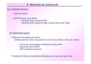 5. Materiales de construcción

5.3. Aislantes térmicos

     • Ladrillos Moler.

     Ladrillo poroso, poco denso.
              - Ventaja: Baja conductividad
              - Inconveniente: absorbe agua lo que lo hace más frágil




  5.4. Materiales nuevos

   • Plásticos reforzados con vidrio
        Combinación de resina de poliester con fibra de vidrio o fibra de carbón

            - Sirven de carcasa para chimeneas no muy altas
            - Aguantan hasta 250ºC
            - Alta resistencia química


   • Tendencias futuras: materiales diseñados para cada caso particular
 