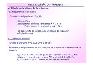 TEMA 5. DISEÑO DE CHIMENEAS
6. Cálculo de la altura de la chimenea
 6.1. Requerimientos de la EPA

 • Directrices adoptadas en años ’80:

         - Mínimo 65 m
         - Considerando edificios adyacentes: h = 2.5·z.
                  Posteriormente se cambió a h=z+1.5·L

         - La que resulte de aplicación de un modelo de dispersión
         (cálculo riguroso).

6.2. Normativa española

 •Orden 18 Octubre 1976 (BOE 290, 3-12-76):

 Establece la obligatoriedad de incluir cálculo de la altura de la chimenea en un
 proyecto

          a) Método SIMPLIFICADO (instalaciones inferiores a 100 MW de
          potencia, o con emisiones de gas < 720 kg/h o de PS<100 kg/h)
          b) Método RIGUROSO basado en modelos de dispersión
 