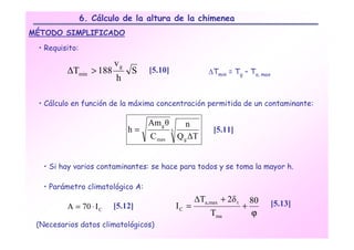 6. Cálculo de la altura de la chimenea
MÉTODO SIMPLIFICADO

 • Requisito:

                        vg
         ∆Tmin > 188         S    [5.10]                  ∆Tmin = Tg – Ta, max
                         h

 • Cálculo en función de la máxima concentración permitida de un contaminante:

                                  Am g θ          n
                             h=            3                [5.11]
                                  C max        Q g ∆T


   • Si hay varios contaminantes: se hace para todos y se toma la mayor h.

   • Parámetro climatológico A:
                                                      ∆Ta,max + 2δ t     80
         A = 70 ⋅ I C   [5.12]                 IC =                    +         [5.13]
                                                           Tma           ϕ
 (Necesarios datos climatológicos)
 