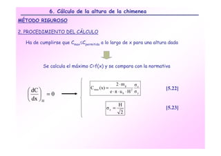 6. Cálculo de la altura de la chimenea
MÉTODO RIGUROSO

2. PROCEDIMIENTO DEL CÁLCULO

  Ha de cumplirse que Cmax≤Cpermitida a lo largo de x para una altura dada




          Se calcula el máximo C=f(x) y se compara con la normativa


                                                 2 ⋅ mg       σz
                                C max (x) =                         [5.22]
    dC                                      e ⋅ π ⋅ uh ⋅ H2 σy
        =0
    dx  H
                                                   H
                                         σz =                       [5.23]
                                                    2
 